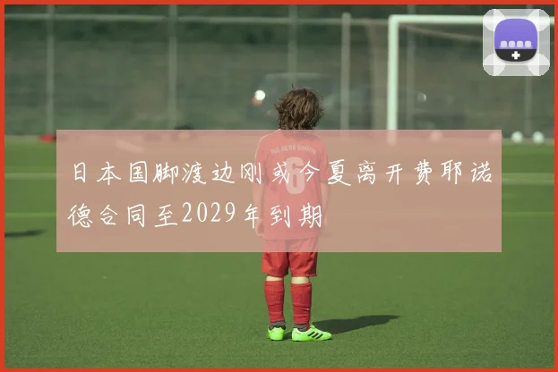 日本国脚渡边刚或今夏离开费耶诺德合同至2029年到期