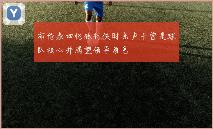 布伦森回忆独行侠时光卢卡曾是球队核心并渴望领导角色