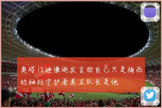 奥塔门迪谦逊发言称自己只是梅西的袖标守护者真正队长是他