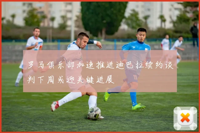 罗马俱乐部加速推进迪巴拉续约谈判下周或迎关键进展