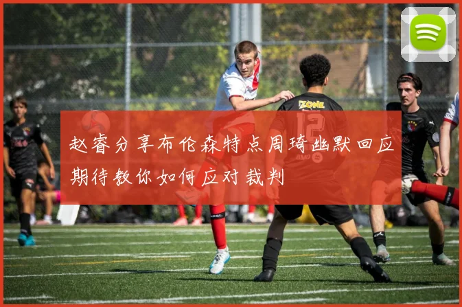 赵睿分享布伦森特点周琦幽默回应期待教你如何应对裁判