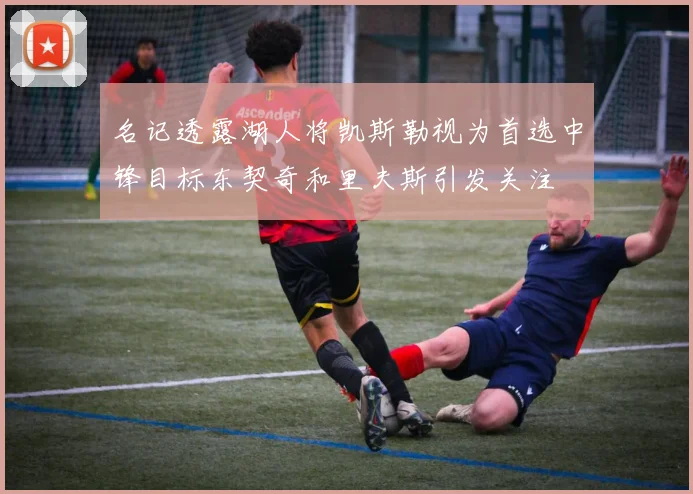 名记透露湖人将凯斯勒视为首选中锋目标东契奇和里夫斯引发关注