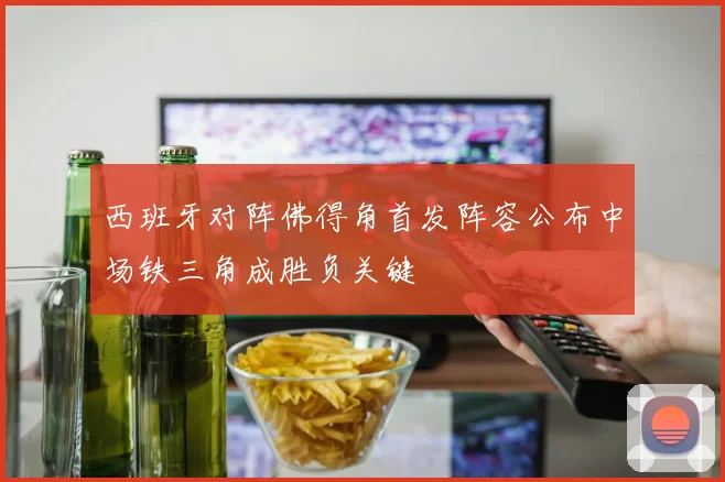 西班牙对阵佛得角首发阵容公布中场铁三角成胜负关键