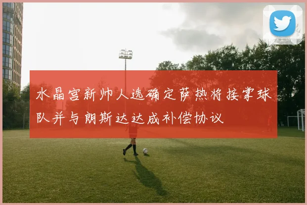 水晶宫新帅人选确定萨热将接掌球队并与朗斯达达成补偿协议