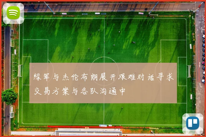 绿军与杰伦布朗展开艰难对话寻求交易方案与各队沟通中