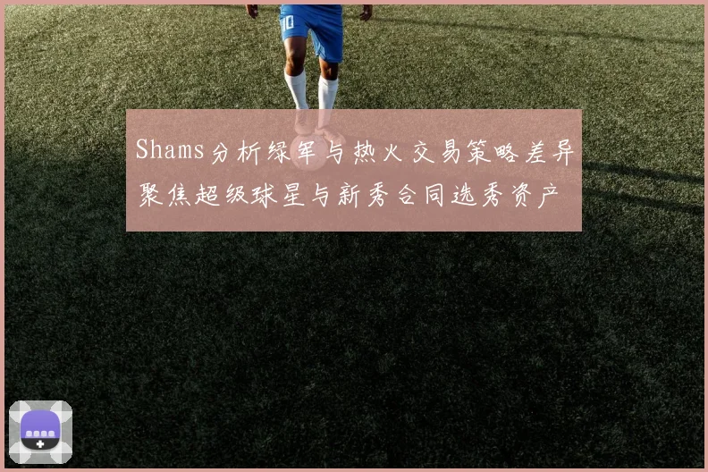 Shams分析绿军与热火交易策略差异聚焦超级球星与新秀合同选秀资产