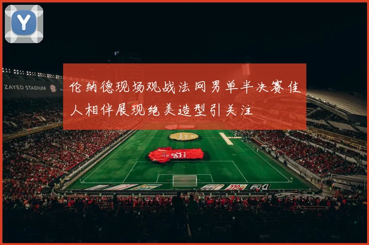 伦纳德现场观战法网男单半决赛佳人相伴展现绝美造型引关注