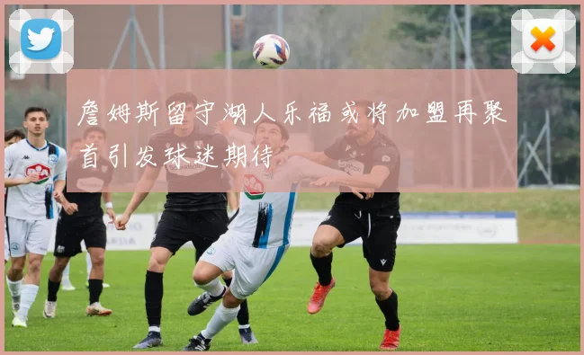 詹姆斯留守湖人乐福或将加盟再聚首引发球迷期待