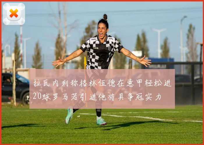 拉瓦内利称格林伍德在意甲轻松进20球罗马若引进他将具争冠实力