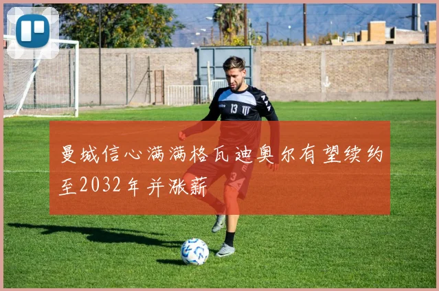 曼城信心满满格瓦迪奥尔有望续约至2032年并涨薪