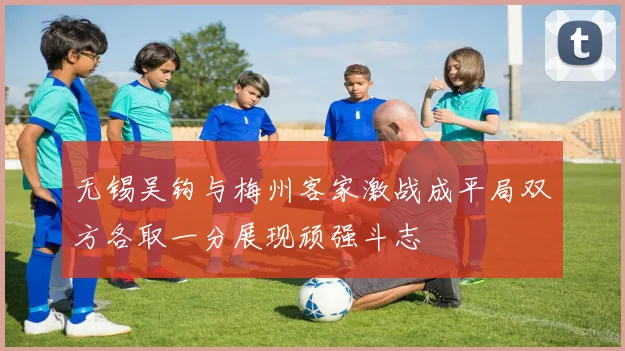 无锡吴钩与梅州客家激战成平局双方各取一分展现顽强斗志