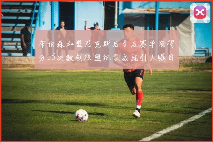 布伦森加盟尼克斯后季后赛单场得分15次数创联盟纪录成就引人瞩目